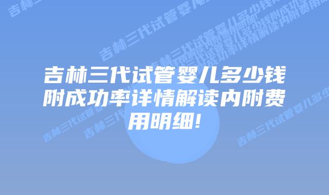 吉林三代试管婴儿多少钱附成功率详情解读内附费用明细!