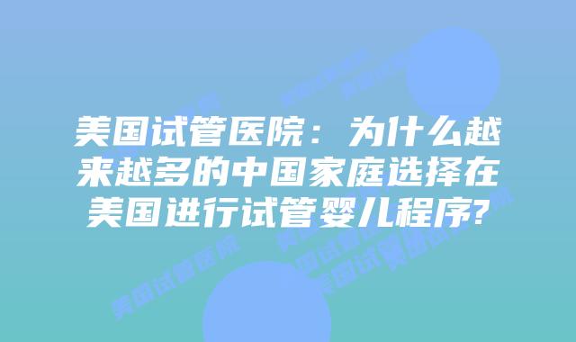 美国试管医院：为什么越来越多的中国家庭选择在美国进行试管婴儿程序?