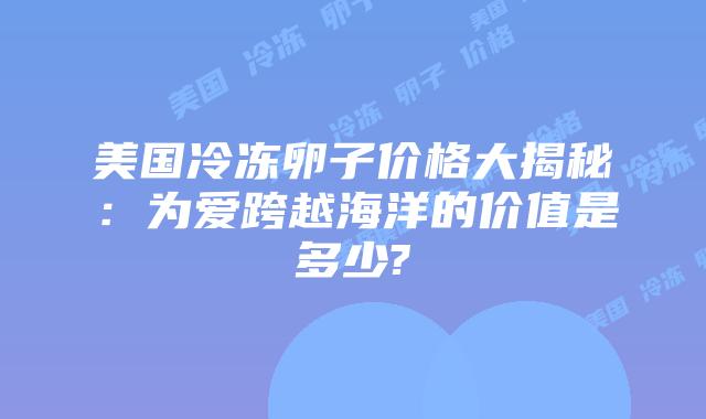 美国冷冻卵子价格大揭秘：为爱跨越海洋的价值是多少?