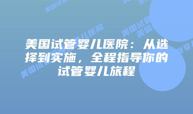 美国试管婴儿医院：从选择到实施，全程指导你的试管婴儿旅程