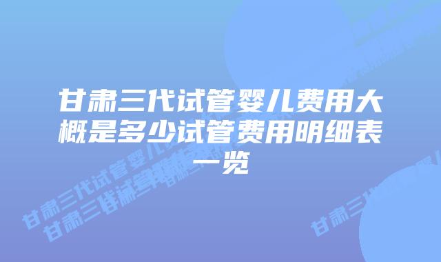 甘肃三代试管婴儿费用大概是多少试管费用明细表一览