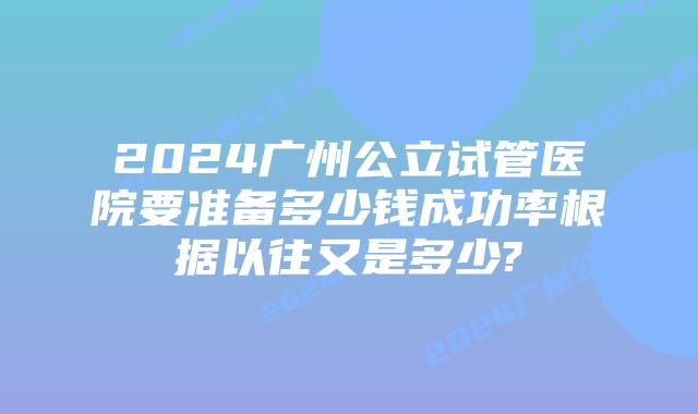 2024广州公立试管医院要准备多少钱成功率根据以往又是多少?