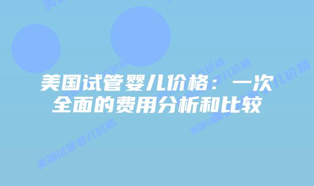 美国试管婴儿价格：一次全面的费用分析和比较