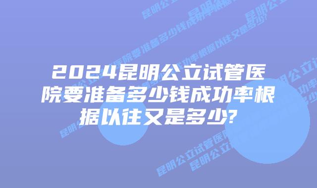2024昆明公立试管医院要准备多少钱成功率根据以往又是多少?