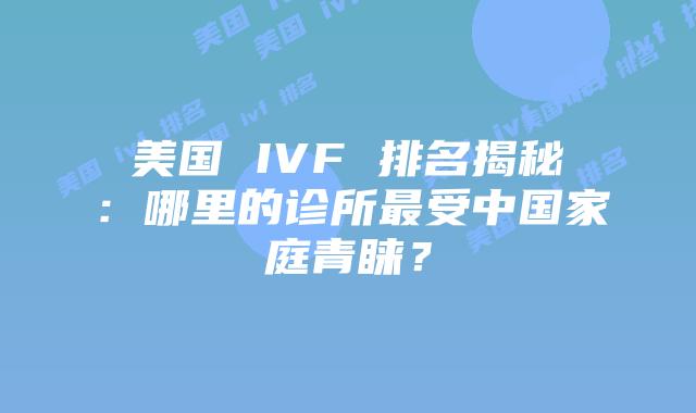美国 IVF 排名揭秘：哪里的诊所最受中国家庭青睐？