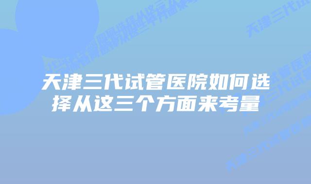 天津三代试管医院如何选择从这三个方面来考量