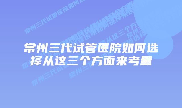 常州三代试管医院如何选择从这三个方面来考量