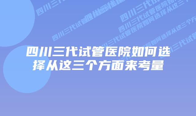 四川三代试管医院如何选择从这三个方面来考量