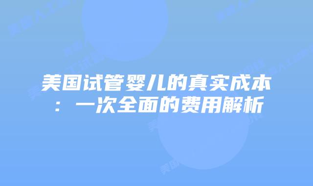 美国试管婴儿的真实成本：一次全面的费用解析