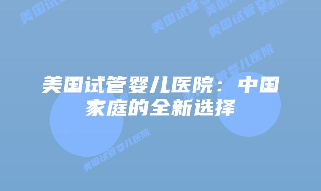 美国试管婴儿医院：中国家庭的全新选择