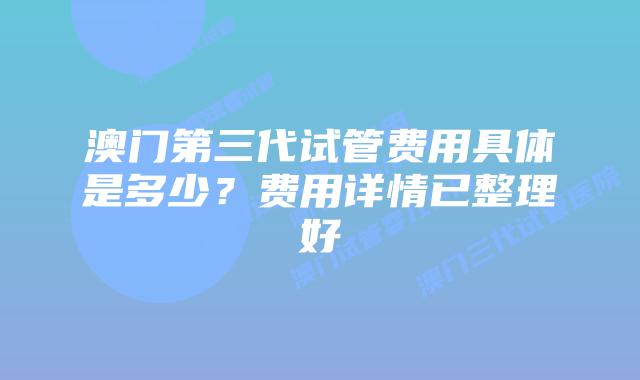 澳门第三代试管费用具体是多少?费用详情已整理好
