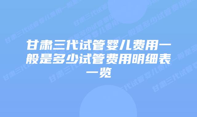 甘肃三代试管婴儿费用一般是多少试管费用明细表一览