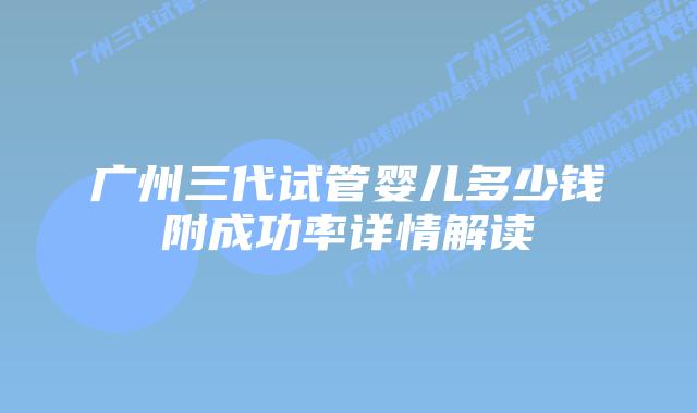 广州三代试管婴儿多少钱附成功率详情解读