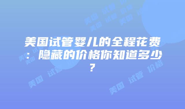 美国试管婴儿的全程花费：隐藏的价格你知道多少?