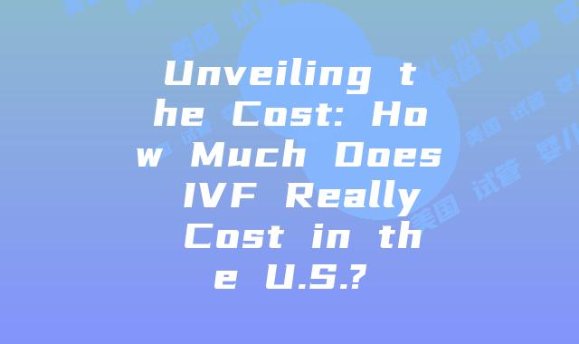 Unveiling the Cost: How Much Does IVF Really Cost in the U.S.?