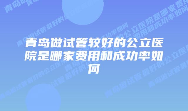 青岛做试管较好的公立医院是哪家费用和成功率如何