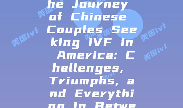 Unveiling the Journey of Chinese Couples Seeking IVF in America: Challenges, Triumphs, and Everything In Between