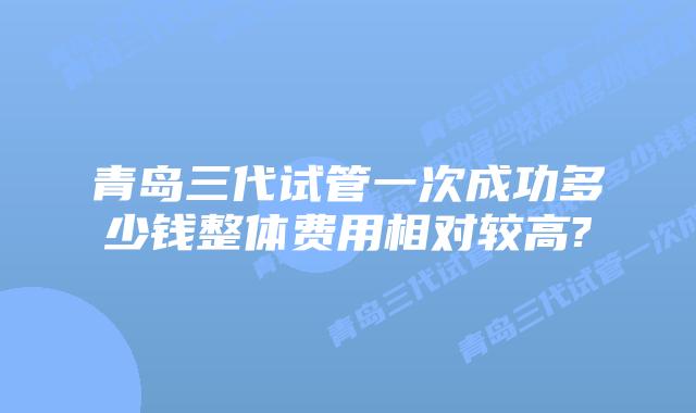 青岛三代试管一次成功多少钱整体费用相对较高?