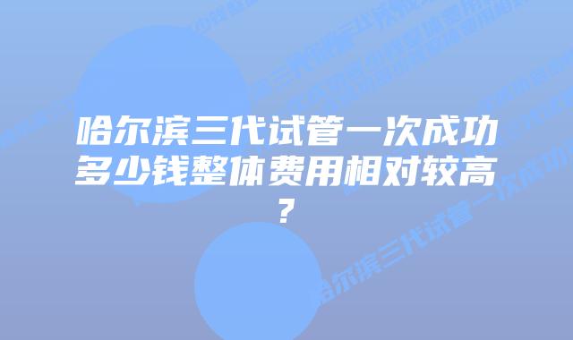 哈尔滨三代试管一次成功多少钱整体费用相对较高?