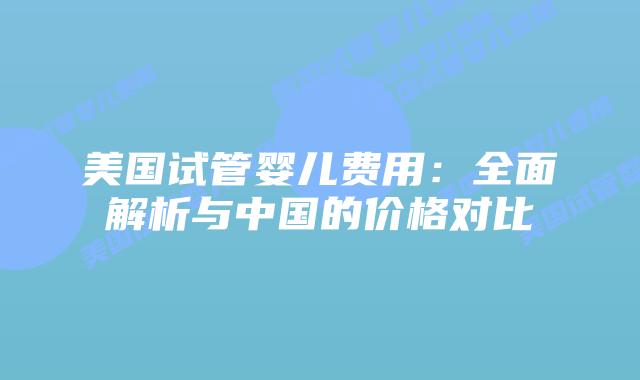 美国试管婴儿费用：全面解析与中国的价格对比