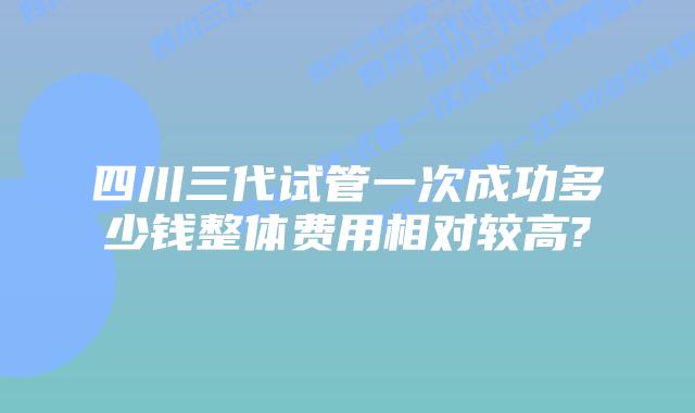 四川三代试管一次成功多少钱整体费用相对较高?