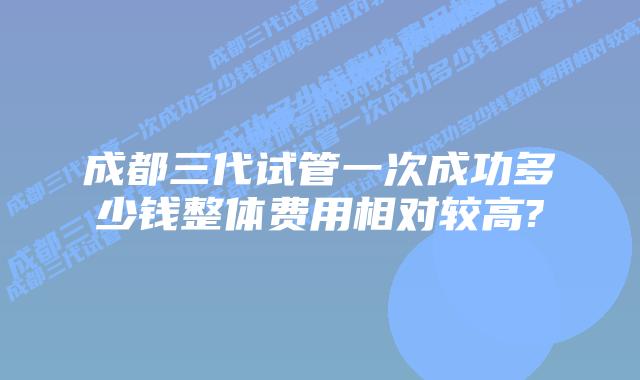 成都三代试管一次成功多少钱整体费用相对较高?