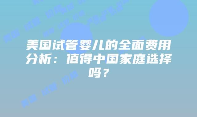 美国试管婴儿的全面费用分析：值得中国家庭选择吗？