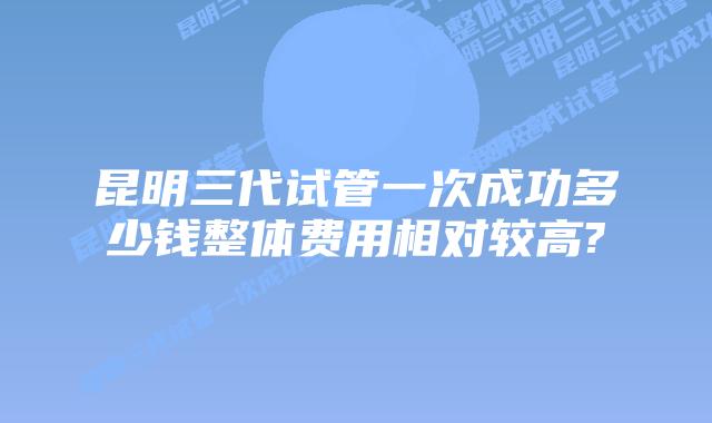 昆明三代试管一次成功多少钱整体费用相对较高?