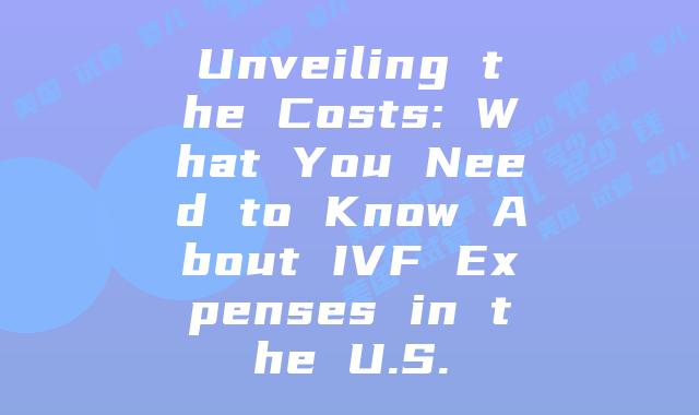 Unveiling the Costs: What You Need to Know About IVF Expenses in the U.S.