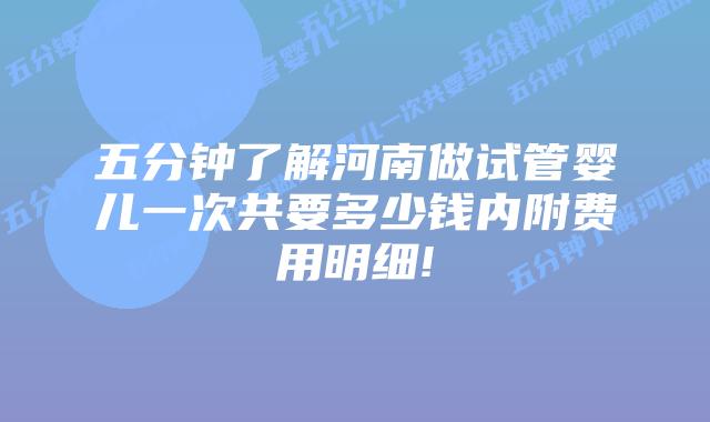 五分钟了解河南做试管婴儿一次共要多少钱内附费用明细!