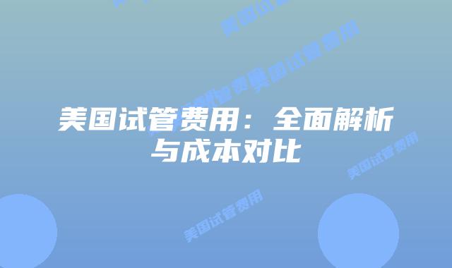 美国试管费用：全面解析与成本对比