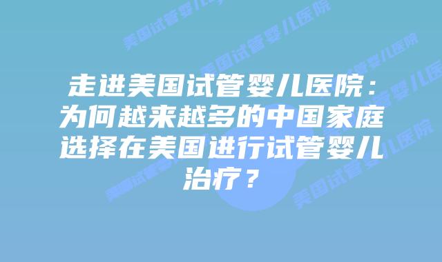 走进美国试管婴儿医院：为何越来越多的中国家庭选择在美国进行试管婴儿治疗？