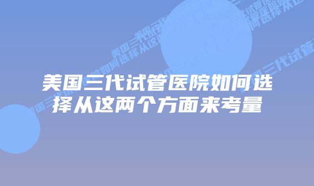 美国三代试管医院如何选择从这两个方面来考量