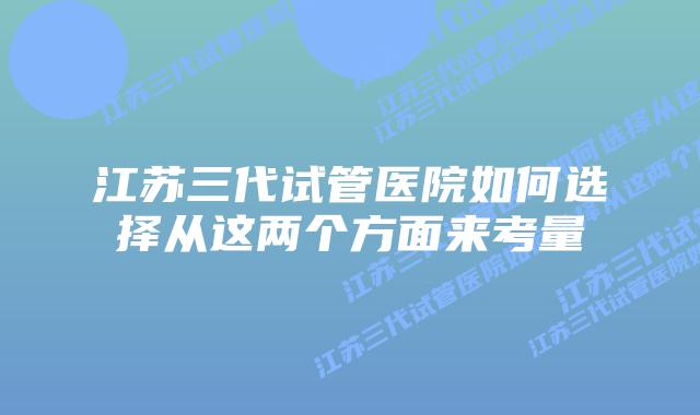 江苏三代试管医院如何选择从这两个方面来考量