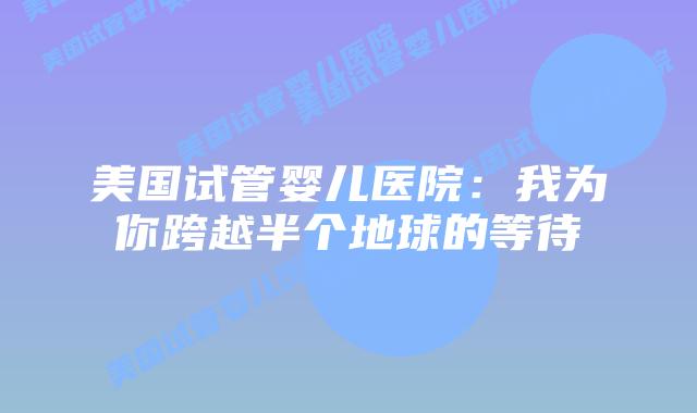 美国试管婴儿医院：我为你跨越半个地球的等待