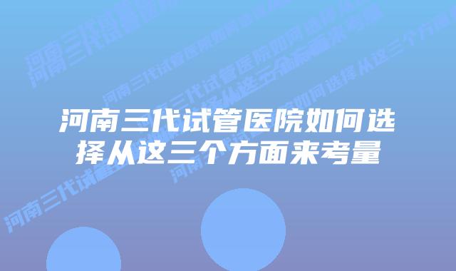 河南三代试管医院如何选择从这三个方面来考量