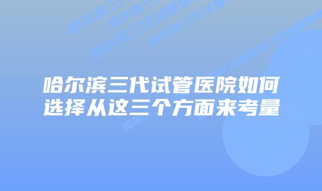 哈尔滨三代试管医院如何选择从这三个方面来考量