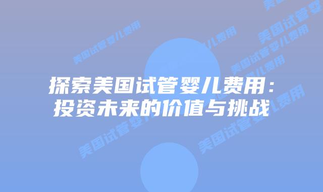 探索美国试管婴儿费用：投资未来的价值与挑战