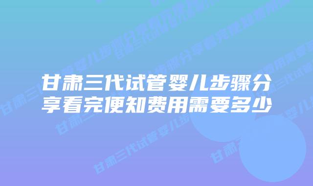 甘肃三代试管婴儿步骤分享看完便知费用需要多少