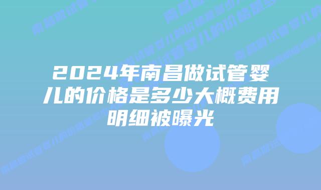 2024年南昌做试管婴儿的价格是多少大概费用明细被曝光