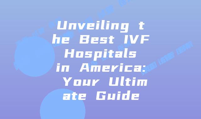 Unveiling the Best IVF Hospitals in America: Your Ultimate Guide