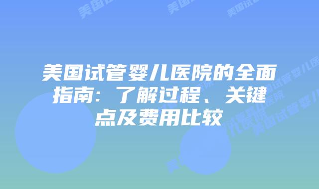 美国试管婴儿医院的全面指南: 了解过程、关键点及费用比较