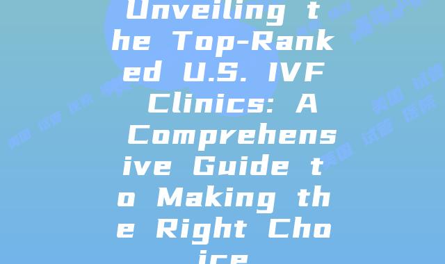 Unveiling the Top-Ranked U.S. IVF Clinics: A Comprehensive Guide to Making the Right Choice