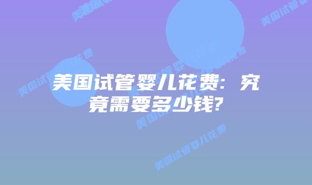 美国试管婴儿花费: 究竟需要多少钱?