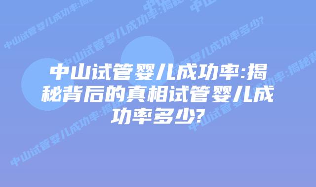 中山试管婴儿成功率:揭秘背后的真相试管婴儿成功率多少?