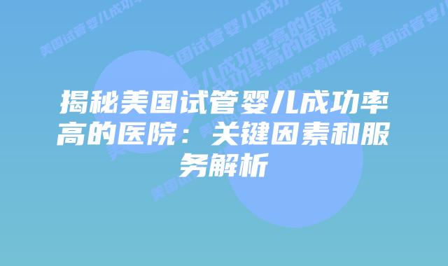 揭秘美国试管婴儿成功率高的医院：关键因素和服务解析