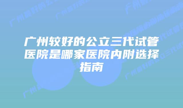 广州较好的公立三代试管医院是哪家医院内附选择指南