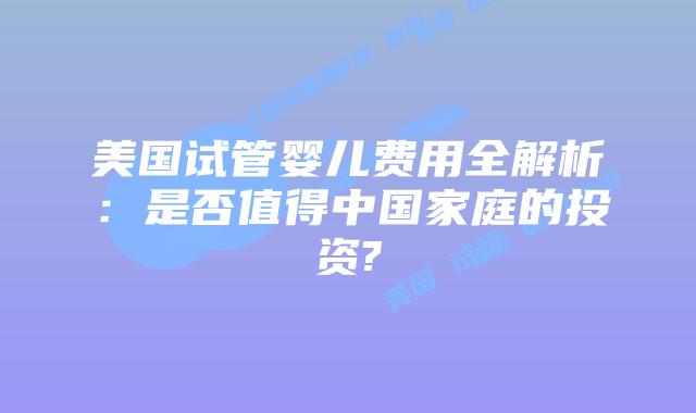 美国试管婴儿费用全解析：是否值得中国家庭的投资?
