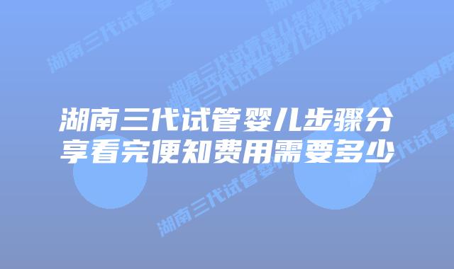湖南三代试管婴儿步骤分享看完便知费用需要多少