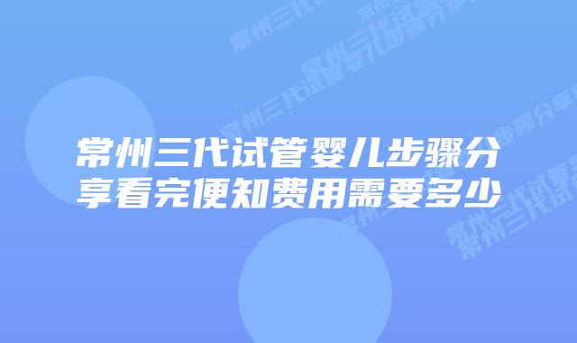常州三代试管婴儿步骤分享看完便知费用需要多少